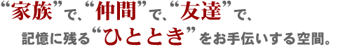 “家族”で“仲間”で“友達”で。記憶に残る“ひととき”をお手伝いする空間。