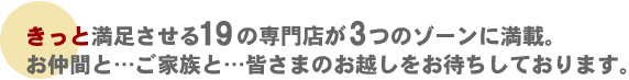 きっと満足させる19の専門店が3つのゾーンに満載。お仲間と…ご家族と…皆さまのお越しをお待ちしております。