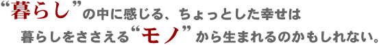 “暮らし”の中に感じる、ちょっとした幸せは暮らしをささえる“モノ”から生まれるのかもしれない。