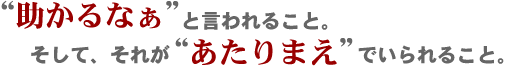 “助かるなぁ”と言われること。そして、それが“あたりまえ”でいられること。